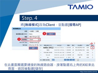Step. 4
     將[無線模式]改為Client，並點選[搜尋AP]




在此畫面圈選要連接的無線路由器，接著點選右上角的X結束此
 頁面，返回後點選[儲存]
                             http://www.tamio.com.tw
 
