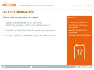 Votre intranet / extranet clés en main

22/11/2013

Page 10

LES FONCTIONNALITÉS
GÉREZ VOS PLANNINGS INTERNES
•

Gestion d’évènements via un calendrier
(planning, réunions, conférences, séminaires…).

•

Possibilité d’alerter les utilisateurs pour un évènement.

•

Contenu différencié selon les profils des collaborateurs.

ATOUTS :
- Consultation intuitive.
- Création de contenus
différenciés.
- Gestion des plannings
simplifiée.
- Affichage personnalisable.

17
26 rue Henry Monnier 75009 Paris

+33 (0)1 56 53 56 38

 