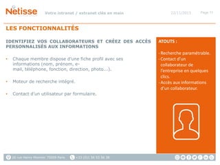 Votre intranet / extranet clés en main

22/11/2013

Page 11

LES FONCTIONNALITÉS
IDENTIFIEZ VOS COLLABORATEURS ET CRÉEZ DES ACCÈS
PERSONNALISÉS AUX INFORMATIONS
•

Chaque membre dispose d’une fiche profil avec ses
informations (nom, prénom, email, téléphone, fonction, direction, photo...).

•

Moteur de recherche intégré.

•

Contact d’un utilisateur par formulaire.

26 rue Henry Monnier 75009 Paris

+33 (0)1 56 53 56 38

ATOUTS :
- Recherche paramétrable.
- Contact d’un
collaborateur de
l’entreprise en quelques
clics.
- Accès aux informations
d’un collaborateur.

 