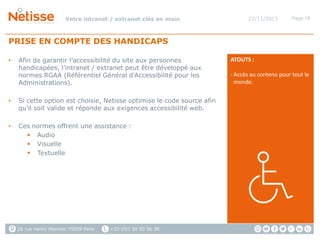 Votre intranet / extranet clés en main

22/11/2013

Page 18

PRISE EN COMPTE DES HANDICAPS
•

Afin de garantir l’accessibilité du site aux personnes
handicapées, l’intranet / extranet peut être développé aux
normes RGAA (Référentiel Général d'Accessibilité pour les
Administrations).

•

Si cette option est choisie, Netisse optimise le code source afin
qu’il soit valide et réponde aux exigences accessibilité web.

•

Ces normes offrent une assistance :
 Audio
 Visuelle
 Textuelle

26 rue Henry Monnier 75009 Paris

+33 (0)1 56 53 56 38

ATOUTS :
- Accès au contenu pour tout le
monde.

 