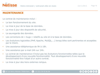 Votre intranet / extranet clés en main

22/11/2013

Page 19

MAINTENANCE
Le contrat de maintenance inclut :
•

Le bon fonctionnement du site.

•

La mise à jour de la base de données.

•

La mise à jour des dispositifs de sécurité.

•

La sauvegarde des données.

•

Les corrections de « bugs » relatifs au site et à la base de données.

•

Les évolutions logicielles (PHP, Apache, MySQL,...) lorsqu’elles sont pertinentes et acceptées
par le Client.

•

Une assistance téléphonique de 9h à 18h.

•

Une assistance par e-mail 24h sur 24h.

•

Le contrat de maintenance n’inclut pas les évolutions fonctionnelles telles que le
développement d’une nouvelle fonctionnalité. Tout développement d’une nouvelle
fonctionnalité fera l’objet d’un autre contrat.

•

La mise à jour des liens externes rompus.

26 rue Henry Monnier 75009 Paris

+33 (0)1 56 53 56 38

 