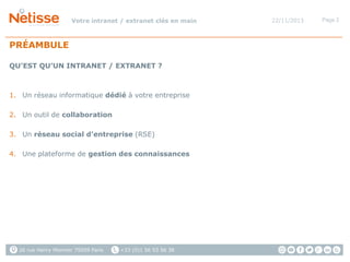 Votre intranet / extranet clés en main

PRÉAMBULE
QU’EST QU’UN INTRANET / EXTRANET ?

1. Un réseau informatique dédié à votre entreprise
2. Un outil de collaboration
3. Un réseau social d’entreprise (RSE)
4. Une plateforme de gestion des connaissances

26 rue Henry Monnier 75009 Paris

+33 (0)1 56 53 56 38

22/11/2013

Page 2

 