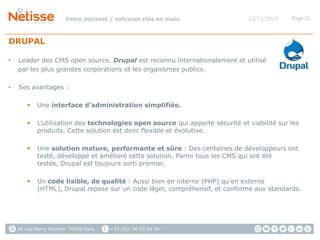 Votre intranet / extranet clés en main

22/11/2013

Page 22

DRUPAL
•

Leader des CMS open source, Drupal est reconnu internationalement et utilisé
par les plus grandes corporations et les organismes publics.

•

Ses avantages :


Une interface d’administration simplifiée.



L’utilisation des technologies open source qui apporte sécurité et viabilité sur les
produits. Cette solution est donc flexible et évolutive.



Une solution mature, performante et sûre : Des centaines de développeurs ont
testé, développé et amélioré cette solution. Parmi tous les CMS qui ont été
testés, Drupal est toujours sorti premier.



Un code lisible, de qualité : Aussi bien en interne (PHP) qu’en externe
(HTML), Drupal repose sur un code léger, compréhensif, et conforme aux standards.

26 rue Henry Monnier 75009 Paris

+33 (0)1 56 53 56 38

 