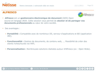 Votre intranet / extranet clés en main

22/11/2013

Page 23

ALFRESCO
• Alfresco est un gestionnaire électronique de document (GED) Open
source en langage JAVA. Cette solution vous permet de stocker et de partager vos
documents professionnels au cœur de votre société.
• Ses avantages :
• Portabilité : Compatible avec de nombreux OS, serveur d'applications et BD (application
JEE).
• Fonctionnalité : Gestion de documents, de contenu web, ... Possibilité de créer des
clients riches/lourds via l'API.
• Personnalisation : Nombreuses solutions réalisées autour d'Alfresco (ex : Open Wide).

26 rue Henry Monnier 75009 Paris

+33 (0)1 56 53 56 38

 