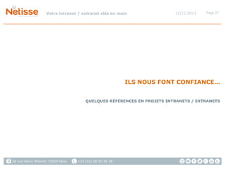 Votre intranet / extranet clés en main

22/11/2013

Page 27

ILS NOUS FONT CONFIANCE…
QUELQUES RÉFÉRENCES EN PROJETS INTRANETS / EXTRANETS

26 rue Henry Monnier 75009 Paris

+33 (0)1 56 53 56 38

 