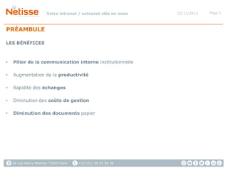 Votre intranet / extranet clés en main

PRÉAMBULE
LES BÉNÉFICES

•

Pilier de la communication interne institutionnelle

•

Augmentation de la productivité

•

Rapidité des échanges

•

Diminution des coûts de gestion

•

Diminution des documents papier

26 rue Henry Monnier 75009 Paris

+33 (0)1 56 53 56 38

22/11/2013

Page 3

 