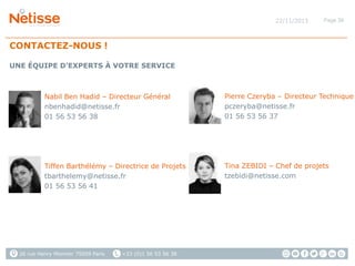 22/11/2013

Page 36

CONTACTEZ-NOUS !
UNE ÉQUIPE D’EXPERTS À VOTRE SERVICE

Nabil Ben Hadid – Directeur Général
nbenhadid@netisse.fr
01 56 53 56 38

Pierre Czeryba – Directeur Technique
pczeryba@netisse.fr
01 56 53 56 37

Tiffen Barthélémy – Directrice de Projets
tbarthelemy@netisse.fr
01 56 53 56 41

Tina ZEBIDI – Chef de projets
tzebidi@netisse.com

26 rue Henry Monnier 75009 Paris

+33 (0)1 56 53 56 38

 