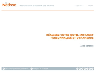 Votre intranet / extranet clés en main

22/11/2013

Page 5

RÉALISEZ VOTRE OUTIL INTRANET
PERSONNALISÉ ET DYNAMIQUE
AVEC NETISSE

26 rue Henry Monnier 75009 Paris

+33 (0)1 56 53 56 38

 