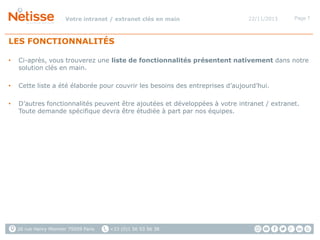 Votre intranet / extranet clés en main

22/11/2013

Page 7

LES FONCTIONNALITÉS
•

Ci-après, vous trouverez une liste de fonctionnalités présentent nativement dans notre
solution clés en main.

•

Cette liste a été élaborée pour couvrir les besoins des entreprises d’aujourd’hui.

•

D’autres fonctionnalités peuvent être ajoutées et développées à votre intranet / extranet.
Toute demande spécifique devra être étudiée à part par nos équipes.

26 rue Henry Monnier 75009 Paris

+33 (0)1 56 53 56 38

 