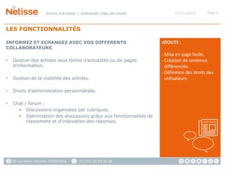 Votre intranet / extranet clés en main

22/11/2013

Page 9

LES FONCTIONNALITÉS
INFORMEZ ET ECHANGEZ AVEC VOS DIFFERENTS
COLLABORATEURS
•

Gestion des articles sous forme d’actualités ou de pages
d’information.

•

Gestion de la visibilité des articles.

•

Droits d’administration personnalisés.

•

Chat / forum :
 Discussions organisées par rubriques.
 Optimisation des discussions grâce aux fonctionnalités de
classement et d’indexation des réponses.

26 rue Henry Monnier 75009 Paris

+33 (0)1 56 53 56 38

ATOUTS :
- Mise en page facile.
- Création de contenus
différenciés.
- Définition des droits des
utilisateurs.

 