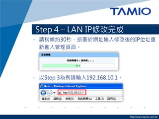 http://www.tamio.com.tw
Step 4 – LAN IP修改完成
• 請稍候約30秒，接著於網址輸入修改後的IP位址重
新進入管理頁面。
• 以Step 3為例請輸入192.168.10.1。
 