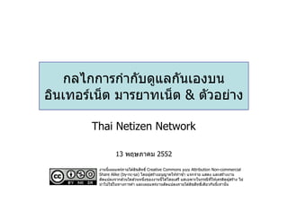 กลไกการกํากับดูแลกันเองบน
อินเทอร์เน็ ต มารยาทเน็ ต & ตัวอย่าง

        Thai Netizen Network

                  13 พฤษภาคม 2552

                                  ิ
         งานนีเผยแพร่ภายใต ้ลิขสทธิ Creative Commons แบบ Attribution Non-commercial
         Share Alike (by-nc-sa) โดยผู ้สร ้างอนุญาตให ้ทําซํา แจกจ่าย แสดง และสร ้างงาน
                        ่      ่
         ดัดแปลงจากสวนใดสวนหนึงของงานนีได ้โดยเสรี แต่เฉพาะในกรณีทให ้เครดิตผู ้สร ้าง ไม่
                                                                          ี
                  ้ในทางการค ้า และเผยแพร่งานดัดแปลงภายใต ้ลิขสทธิเดียวกันนีเท่านั น
                                                                   ิ
         นํ าไปใช
 