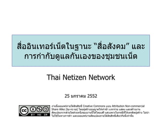 สื่ออินเทอร์เน็ตในฐานะ “สื่อสังคม” และการกำกับดูแลกันเองของชุมชนเน็ต Thai Netizen Network 25  มกราคม  2552 งานนี้เผยแพร่ภายใต้ลิขสิทธิ์  Creative Commons  แบบ  Attribution Non-commercial Share Alike (by-nc-sa)  โดยผู้สร้างอนุญาตให้ทำซ้ำ แจกจ่าย แสดง และสร้างงานดัดแปลงจากส่วนใดส่วนหนึ่งของงานนี้ได้โดยเสรี แต่เฉพาะในกรณีที่ให้เครดิตผู้สร้าง ไม่นำไปใช้ในทางการค้า และเผยแพร่งานดัดแปลงภายใต้ลิขสิทธิ์เดียวกันนี้เท่านั้น 