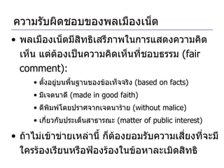 ความรับผิดชอบของพลเมืองเน็ต พลเมืองเน็ตมีสิทธิเสรีภาพในการแสดงความคิดเห็น แต่ต้องเป็นความคิดเห็นที่ชอบธรรม  (fair comment): ตั้งอยู่บนพื้นฐานของข้อเท็จจริง  (based on facts) มีเจตนาดี  (made in good faith) ตีพิมพ์โดยปราศจากเจตนาร้าย  (without malice)  เกี่ยวกับประเด็นสาธารณะ  (matter of public interest) ถ้าไม่เข้าข่ายเหล่านี้ ก็ต้องยอมรับความเสี่ยงที่จะมีใครร้องเรียนหรือฟ้องร้องในข้อหาละเมิดสิทธิ 