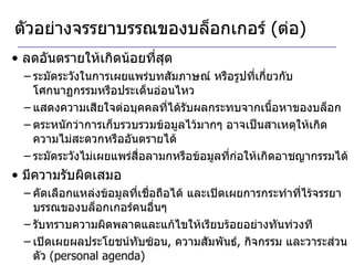 ตัวอย่างจรรยาบรรณของบล็อกเกอร์  ( ต่อ ) ลดอันตรายให้เกิดน้อยที่สุด ระมัดระวังในการเผยแพร่บทสัมภาษณ์ หรือรูปที่เกี่ยวกับโศกนาฏกรรมหรือประเด็นอ่อนไหว แสดงความเสียใจต่อบุคคลที่ได้รับผลกระทบจากเนื้อหาของบล็อก ตระหนักว่าการเก็บรวบรวมข้อมูลไว้มากๆ อาจเป็นสาเหตุให้เกิดความไม่สะดวกหรืออันตรายได้ ระมัดระวังไม่เผยแพร่สื่อลามกหรือข้อมูลที่ก่อให้เกิดอาชญากรรมได้  มีความรับผิดเสมอ คัดเลือกแหล่งข้อมูลที่เชื่อถือได้ และเปิดเผยการกระทำที่ไร้จรรยาบรรณของบล็อกเกอร์คนอื่นๆ รับทราบความผิดพลาดและแก้ไขให้เรียบร้อยอย่างทันท่วงที เปิดเผยผลประโยชน์ทับซ้อน ,  ความสัมพันธ์ ,  กิจกรรม และวาระส่วนตัว  (personal agenda) 