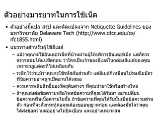 ตัวอย่างมารยาทในการใช้เน็ต ตัวอย่างนี้แปล สรุป และดัดแปลงจาก  Netiquette Guidelines  ของมหาวิทยาลัย  Delaware Tech (http :// www . dtcc . edu / cs / rfc1855 . html) แนวทางสำหรับผู้ใช้อีเมล์ แม้ว่าคุณจะใช้อินเตอร์เน็ตที่บ้านผ่านผู้ให้บริการอินเตอร์เน็ต แต่ก็ควรตรวจสอบให้แน่ชัดก่อน ว่าใครเป็นเจ้าของอีเมล์ในกล่องอีเมล์ของคุณ เพราะกฎแต่ละที่ไม่เหมือนกัน ระลึกไว้ว่าแม้ว่าคุณจะใช้รหัสลับส่วนตัว แต่อีเมล์ก็เหมือนไปรษณียบัตร ที่ข้อความอาจถูกเปิดอ่านได้เสมอ ควรเคารพลิขสิทธิ์ของวัตถุดิบต่างๆ ที่คุณนำมาใช้หรือสร้างใหม่ ถ้าคุณส่งต่อข้อความหรือโพสข้อความที่คุณได้รับมา อย่าเปลี่ยนข้อความหรือเนื้อความในนั้น ถ้าข้อความที่คุณได้รับนั้นเป็นข้อความส่วนตัว ก่อนที่จะตั้งกระทู้ต่อคุณต้องขออนุญาตก่อน และต้องมั่นใจว่าคุณได้ส่งข้อความต่ออย่างไม่บิดเบือน และอย่างเหมาะสม 