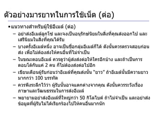 แนวทางสำหรับผู้ใช้อีเมล์  ( ต่อ ) อย่าส่งอีเมล์ลูกโซ่ และจงเป็นอนุรักษ์นิยมในสิ่งที่คุณส่งออกไป และเสรีนิยมในสิ่งที่คุณได้รับ บางครั้งอีเมล์หนึ่ง อาจเป็นชื่อกลุ่มอีเมล์ก็ได้ ดังนั้นควรตรวจสอบก่อนส่ง เพื่อไม่ต้องส่งให้คนอื่นที่ไม่จำเป็น  ในขณะตอบอีเมล์ ควรดูว่าผู้ส่งส่งต่อให้ใครอีกบ้าง และถ้าเป็นการตอบโต้กันแค่  2  คน ก็ไม่ต้องส่งต่อไปอีก เขียนเตือนผู้รับก่อนว่าอีเมล์ที่คุณส่งนั้น “ยาว” ถ้าอีเมล์นั้นมีความยาวมากกว่า  100  บรรทัด ควรพึงระลึกไว้ว่า ผู้รับนั้นอาจแตกต่างจากคุณ ดังนั้นควรระวังเรื่องภาษาและวัฒนธรรมในการส่งอีเมล์ พยายามอย่าส่งอีเมล์ที่ใหญ่กว่า  50  กิโลไบต์ ถ้าไม่จำเป็น และอย่าส่งข้อมูลที่ผู้รับไม่ได้เรียกร้องไปให้คนอื่นมากนัก ตัวอย่างมารยาทในการใช้เน็ต  ( ต่อ ) 