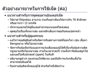 แนวทางสำหรับการพูดคุยผ่านอินเตอร์เน็ต ใช้ภาษาให้ถูกต้อง อ่านง่าย รวมทั้งอย่าเขียนให้ยาวเกิน  70  ตัวอักษร หรือยาวกว่า  12  บรรทัด ทักทายและรอให้ผู้อื่นเอ่ยคำลาก่อนจะออฟไลน์เสมอ  พูดคุยในเรื่องที่เหมาะสม และหลีกเลี่ยงการคุยกับคนแปลกหน้า  แนวทางสำหรับผู้ดูแลระบบ แน่ใจว่าคุณมีคู่มือสำหรับจัดการกับสถานการณ์ที่อ่อนไหว เช่น เนื้อหาผิดกฎหมาย หรือไม่เหมาะสม จัดการกับข้อเรียกร้องและการแจ้งเตือนของผู้ใช้ที่เกี่ยวกับข้อความผิดกฎหมายหรือไม่เหมาะสม ภายในเวลารวดเร็ว รวมทั้งกำจัดอีเมล์ลูกโซ่ และเมล์ไม่พึงประสงค์  (spam)  ในทันที อธิบายกฎต่างๆ ของระบบให้ชัดเจน และมีบริการแจ้งกลับเมื่อไม่สามารถส่งอีเมล์ได้ รับทราบข้อคิดเห็นของผู้ใช้ ด้วยจิตใจที่เปิดกว้าง ตัวอย่างมารยาทในการใช้เน็ต  ( ต่อ ) 