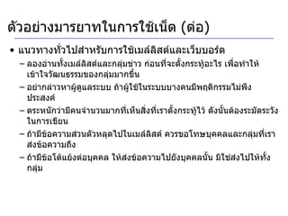 แนวทางทั่วไปสำหรับการใช้เมล์ลิสต์และเว็บบอร์ด ลองอ่านทั้งเมล์ลิสต์และกลุ่มข่าว ก่อนที่จะตั้งกระทู้อะไร เพื่อทำให้เข้าใจวัฒนธรรมของกลุ่มมากขึ้น อย่ากล่าวหาผู้ดูแลระบบ ถ้าผู้ใช้ในระบบบางคนมีพฤติกรรมไม่พึงประสงค์ ตระหนักว่ามีคนจำนวนมากที่เห็นสิ่งที่เราตั้งกระทู้ไว้ ดังนั้นต้องระมัดระวังในการเขียน ถ้ามีข้อความส่วนตัวหลุดไปในเมล์ลิสต์ ควรขอโทษบุคคลและกลุ่มที่เราส่งข้อความถึง ถ้ามีข้อโต้แย้งต่อบุคคล ให้ส่งข้อความไปยังบุคคลนั้น มิใช่ส่งไปให้ทั้งกลุ่ม ตัวอย่างมารยาทในการใช้เน็ต  ( ต่อ ) 