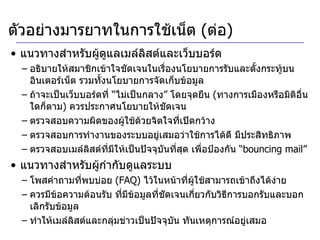 แนวทางสำหรับผู้ดูแลเมล์ลิสต์และเว็บบอร์ด อธิบายให้สมาชิกเข้าใจชัดเจนในเรื่องนโยบายการรับและตั้งกระทู้บนอินเตอร์เน็ต รวมทั้งนโยบายการจัดเก็บข้อมูล ถ้าจะเป็นเว็บบอร์ดที่ “ไม่เป็นกลาง” โดยจุดยืน  ( ทางการเมืองหรือมิติอื่นใดก็ตาม )  ควรประกาศนโยบายให้ชัดเจน ตรวจสอบความผิดของผู้ใช้ด้วยจิตใจที่เปิดกว้าง  ตรวจสอบการทำงานของระบบอยู่เสมอว่าใช้การได้ดี มีประสิทธิภาพ ตรวจสอบเมล์ลิสต์ที่มีให้เป็นปัจจุบันที่สุด เพื่อป้องกัน “ bouncing mail ”  แนวทางสำหรับผู้กำกับดูแลระบบ โพสคำถามที่พบบ่อย  ( FAQ)   ไว้ในหน้าที่ผู้ใช้สามารถเข้าถึงได้ง่าย ควรมีข้อความต้อนรับ ที่มีข้อมูลที่ชัดเจนเกี่ยวกับวิธีการบอกรับและบอกเลิกรับข้อมูล ทำให้เมล์ลิสต์และกลุ่มข่าวเป็นปัจจุบัน ทันเหตุการณ์อยู่เสมอ  ตัวอย่างมารยาทในการใช้เน็ต  ( ต่อ ) 