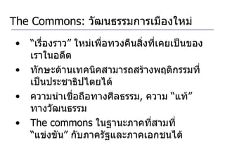 The Commons:  วัฒนธรรมการเมืองใหม่ “ เรื่องราว” ใหม่เพื่อทวงคืนสิ่งที่เคยเป็นของเราในอดีต ทักษะด้านเทคนิคสามารถสร้างพฤติกรรมที่เป็นประชาธิปไตยได้ ความน่าเชื่อถือทางศีลธรรม ,  ความ “แท้” ทางวัฒนธรรม The commons  ในฐานะภาคที่สามที่ “แข่งขัน” กับภาครัฐและภาคเอกชนได้ 