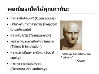 พลเมืองเน็ตให้คุณค่ากับ : การเข้าถึงโดยเสรี  ( Open access) เสรีภาพในการมีส่วนร่วม  ( Freedom to participate)  ความโปร่งใส  ( Transparency) พรสวรรค์และการคิดค้นนวัตกรรม  ( Talent & innovation) ความเท่าเทียมทางสังคม  ( Social equity) การกระจายศูนย์อำนาจ  ( Decentralized authority) “ เสรีภาพ คือการมีส่วนร่วมในอำนาจ ”   - Cicero 