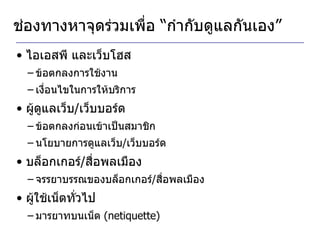 ช่องทางหาจุดร่วมเพื่อ “กำกับดูแลกันเอง” ไอเอสพี และเว็บโฮส ข้อตกลงการใช้งาน เงื่อนไขในการให้บริการ ผู้ดูแลเว็บ / เว็บบอร์ด ข้อตกลงก่อนเข้าเป็นสมาชิก นโยบายการดูแลเว็บ / เว็บบอร์ด บล็อกเกอร์ / สื่อพลเมือง จรรยาบรรณของบล็อกเกอร์ / สื่อพลเมือง ผู้ใช้เน็ตทั่วไป มารยาทบนเน็ต  (netiquette) 