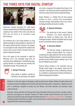 THE THREE KEYS FOR DIGITAL STARTUP
Indonesia's national movement for 1.000 digital
startups(GerakanNasional1000StartupDigital)isstill
underway. It has started in three cities since late July
2016 and will move on to incubation stage
laterintheyear.
This movement put a very strong emphasis on using
digital technology for solving problems in Indonesia. All
the aspiring startup founders involved in this program
are encouraged to really understand the problem they
want to solve, and try to build a business that has a
positiveimpactforthesociety.
One of the stages for this movement is called the
Workshop, this is the immediate stage after the
inspirationphasecalledIgnition.IntheWorkshopstage,
aspiring founders are taught three key activities that
willhelptheirstartup.Thoseactivitiesare:
1. Design Thinking
Using sample of problems provided by
Lab Kinetic, the participants will identify
Workshop stage for "Gerakan Nasional 1000 Startup Digital" was held in August and September 2016.
and create a mapping of the problem they choose in the
simulation. The activity also pushes the participant to try
andndacreativesolutionbasedondigitaltechnology.
Design Thinking is a method that will help aspiring
founders to reach a solution that accommodates
innovation through understanding of their users' desire,
technologyfeasibilityandbusinessviability.
2. Market Validation
The second tool in their arsenal is Market
Validation, this means attempting to
validate the solution by meeting users. They will be
challenged to explore, whether the problem they are trying
tosolveisrealandthesolutionacceptable.
3. Business Model
The third key activity is determining the
startup's Business Model. This is done by
considering the insights gathered from the two activities,
Design Thinking and Market Validation, and try to map the
possible Business Model through methods such as The
BusinessModelCanvasorother.
Aspiring startup founders in the movement must go
through several stages in the program. Aside from the
early talks (called Ignition), there is a Workshop, followed
by a hackathon using Hacksprint method and Bootcamp,
beforenallygoingintoIncubation.
Indonesia is in the early stages of developing a national cybersecurity strategy. Globally, the legal cybersecurity
framework should be strengthened and should be built upon the key principles, among others: engender trust and
work in partnership, respectful of privacy and civil liberties, and foster education and awareness about
cybersecurityrisk.
Awareness raising, education and training about clearly articulated cybersecurity priorities, principles, policies,
processes and programs are essential. Therefore, ICT Watch recently released Indonesian dub version of the
cybersecurityeducationvideoseriesthroughitsYouTubechannelat .Thisseries,http://youtube.com/internetsehat
developedinitiallybyGlobalPartnersDigital,aimstoprovidethetools,skillsandknowledgeforanyonewhowantto
engageeffectivelyincyberpolicydialogues.
frompage1
 