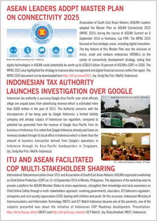 Indonesian tax authority is pursuing Google Asia Pacic over what ofcials
allege are unpaid taxes from advertising revenue which is estimated more
than $400 million in the year of 2015. The Authority concerns with the
discrepancies of tax being paid by Google Indonesia, a limited liability
company and already subject of Indonesian tax regulation, compared to
potential tax generated from the revenue of Google Asia Pacic from its
business in Indonesia. It is noted that Google Indonesia already paid taxes on
revenues booked through its local ofce in Indonesia which is lower than the
amount of business transaction derived from Google's operations in
Indonesia through its Asia-Pacic headquarters in Singapore.
(by:SindyNurFitri/MoFA/Indonesia)
InternationalTelecommunicationUnion(ITU)andAssociationofSouthEastAsianNations(ASEAN)organizedaworkshop
onChildOnlineProtection(COP)on13-14September2016inManila,Philippines.Theobjectivesoftheworkshopwereto
provide a platform for ASEAN Member States to share experiences, strengthen their knowledge and raise awareness on
Child Online Safety through a multi-stakeholders approach, involving governments, educators, ICT/telecoms regulators,
companies and civil society organization (CSO) dealing with children and youth. On this occasion, Indonesian Ministry of
Communications and Information Technology (MCIT) and ICT Watch Indonesia became one of the panelists, one of the
subjects presented was about the initiative of Indonesian COP Roadmap development. Presentation:
http://bit.ly/itucop-idmcit http://bit.ly/itucop-ictwatch(MCIT)and (ICTWatch).(by:RizkyAmeliah/MCIT/Indonesia)
Association of South East Asian Nations (ASEAN) Leaders
adopted the Master Plan on ASEAN Connectivity 2025
(MPAC 2025) during the course of ASEAN Summit on 6
September 2016 in Vientiane, Lao PDR. The MPAC 2025
focused on ve strategic areas, including digital innovation.
The key feature of this Master Plan was the inclusion of
micro, small and medium enterprises (MSMEs) as the
center of connectivity development strategy, noting that
digital technologies in ASEAN could potentially be worth up to US$625 billion (8 percent of ASEAN's GDP) in 2030. The
MPAC2025alsohighlightedthestrategytoimprovedatamanagementanddigitalnancialserviceswithintheregion.The
MPAC2025documentcanbedownloadedhere .(by:SindyNurFitri/MoFA/Indonesia)http://bit.ly/asean2025
ASEAN LEADERS ADOPT MASTER PLAN
ON CONNECTIVITY 2025
INDONESIAN TAX AUTHORITY
LAUNCHES INVESTIGATION OVER GOOGLE
ITU AND ASEAN FACILITATED
COP MULTI-STAKEHOLDER SHARING
Master Plan ASEAN Connectivity 2025 / ASEAN.org
Google Maps Street View car in Jakarta / Techinasia
ITU - ASEAN COP Workshop in Manila / ICT Watch
 