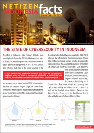 THE STATE OF CYBERSECURITY IN INDONESIA
President of Indonesia, Joko “Jokowi” Widodo, said
recentlyinlateSeptember2016thatIndonesiahadseen
a drastic increase in cybercrime, with the number of
cases growing by 389 percents in 2014 to 2015. Jokowi
also informed that most of the cases occurred in the
e-commerce sector based and in 2013 Indonesia had
become the second largest target of cybercrimes
worldwide. The emergence of cybersecurity has become
a new challenge in terms of the readiness of Indonesian
governmentinstitutions.
According to the Global Cybersecurity Index (GCI) 2014
released by International Telecommunication Union
(ITU), Indonesia ranked number 5 in the cybersecurity
readiness among the Asia Pacic countries (or number
13 among 105 countries worldwide). Each country's
level of development analyzed
within 5 (ve) categories: Legal
Measures,TechnicalMeasures,
Organizational Measures,
Capacity Building and
Cooperation. The index aimed at capturing the
c y b e r s e c u r i t y r e a d i n e s s o f c o u n t r y
and not its detailed vulnerabilities. Based on the
Asia-Pacic Cybersecurity Dashboard 2015
releasedbyBusinessSoftwareAlliance(BSA),
The view of Jakarta's city lights from the top of building at midnight (photo:123RF)
continue to page 2
indonesia worldwideasia pacic
Graphical representations of the national, regional and global average have been produced from information collected for GCI
2014.ThedataisrepresentedinaradarchartwitheachspokeindicatingtheGCIscoreineachofthevecategories.
*) from secondary data
 