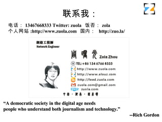 ϵң 绰 13467668333 Twitter: zuola   zola վ :http://www.zuola.com   ڣ  http://zuo.la/   A democratic society in the digital age needs  people who understand both journalism and technology. --Rich Gordon 