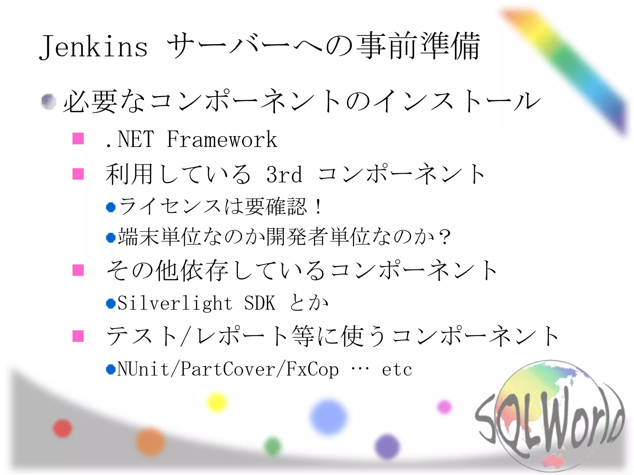 Jenkins サーバーへの事前準備必要なコンポーネントのインストール.NET Framework利用している 3rd コンポーネントライセンスは要確認！端末単位なのか開発者単位なのか？その他依存しているコンポーネントSilverlight SDK とかテスト/レポート等に使うコンポーネントNUnit/PartCover/FxCop … etc