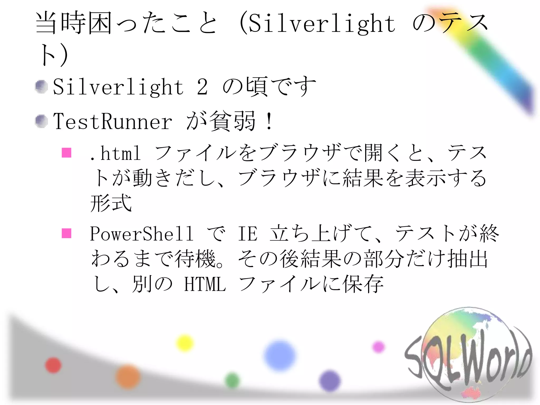 当時困ったこと (Silverlight のテスト)Silverlight 2 の頃ですTestRunnerが貧弱！.html ファイルをブラウザで開くと、テストが動きだし、ブラウザに結果を表示する形式PowerShell で IE 立ち上げて、テストが終わるまで待機。その後結果の部分だけ抽出し、別の HTML ファイルに保存