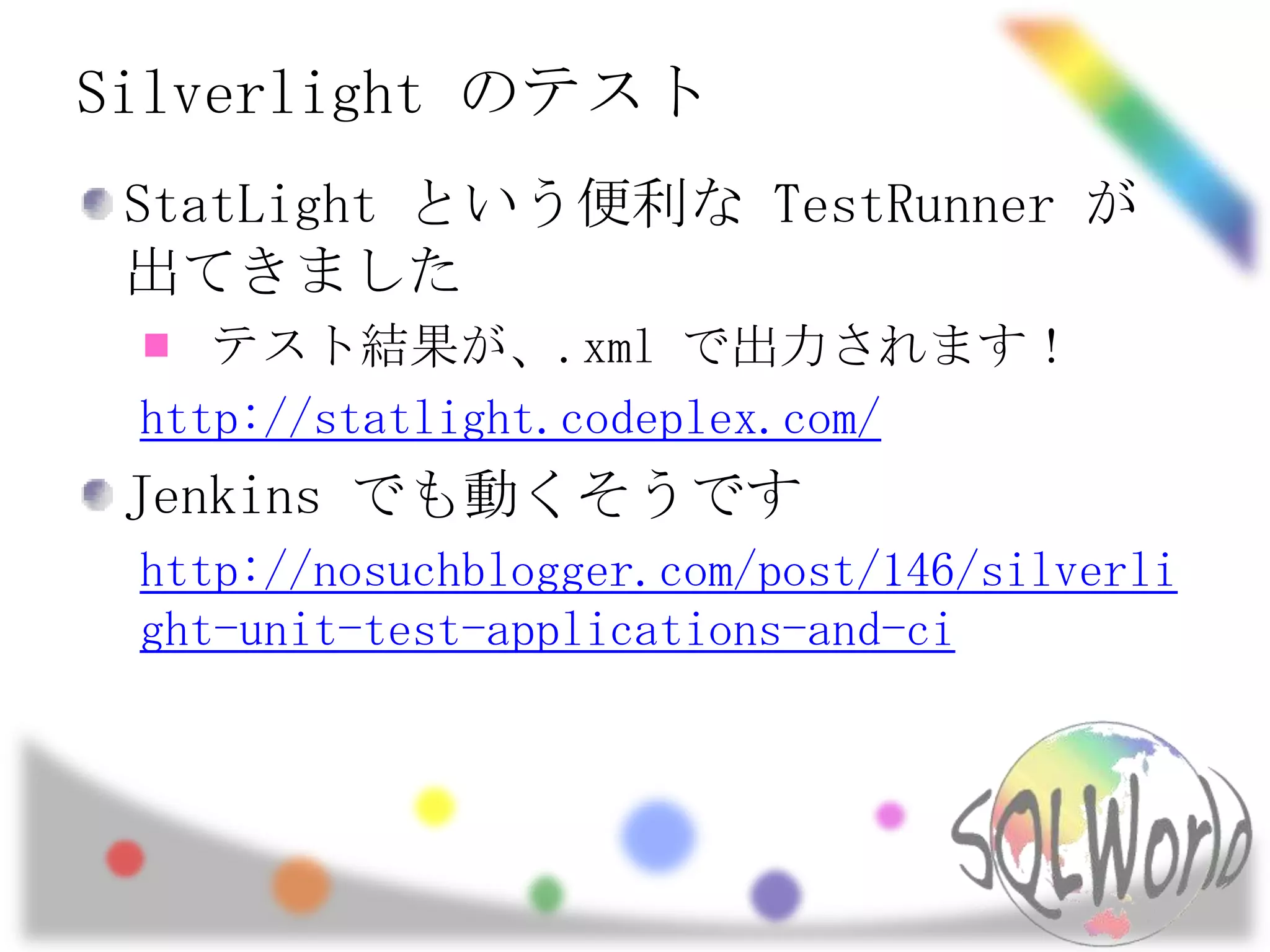 Silverlight のテストStatLightという便利な TestRunnerが出てきましたテスト結果が、.xml で出力されます！http://statlight.codeplex.com/Jenkins でも動くそうですhttp://nosuchblogger.com/post/146/silverlight-unit-test-applications-and-ci
