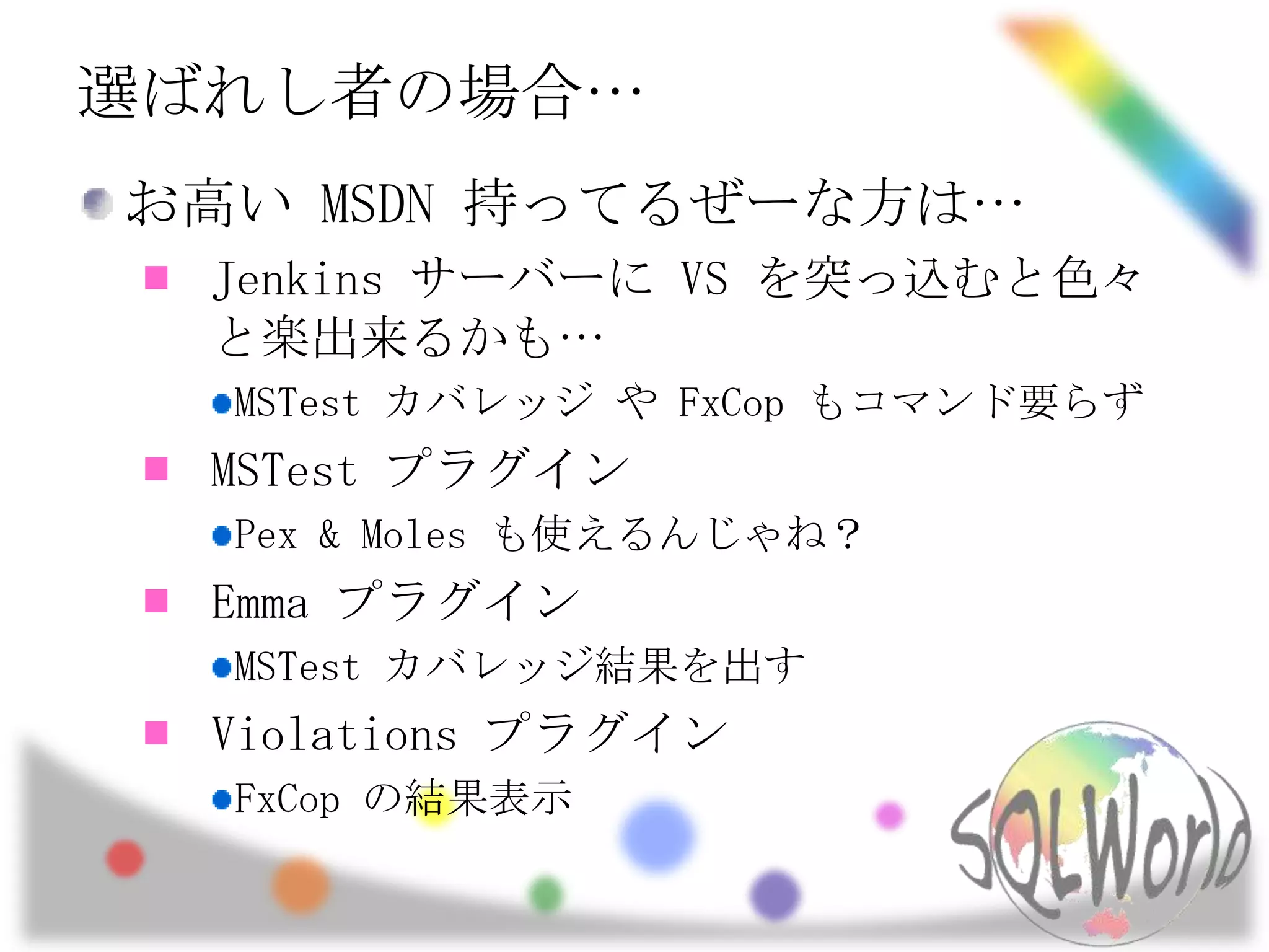 選ばれし者の場合…お高い MSDN 持ってるぜーな方は…Jenkins サーバーに VS を突っ込むと色々と楽出来るかも…MSTestカバレッジ や FxCopもコマンド要らずMSTestプラグインPex & Moles も使えるんじゃね？Emma プラグインMSTestカバレッジ結果を出すViolations プラグインFxCopの結果表示