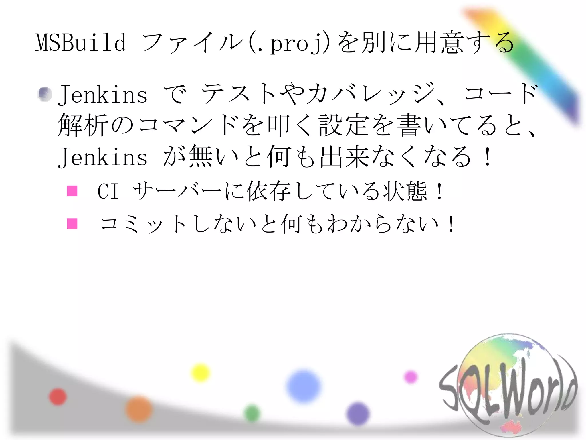 MSBuildファイル(.proj)を別に用意するJenkins で テストやカバレッジ、コード解析のコマンドを叩く設定を書いてると、Jenkins が無いと何も出来なくなる！CI サーバーに依存している状態！コミットしないと何もわからない！