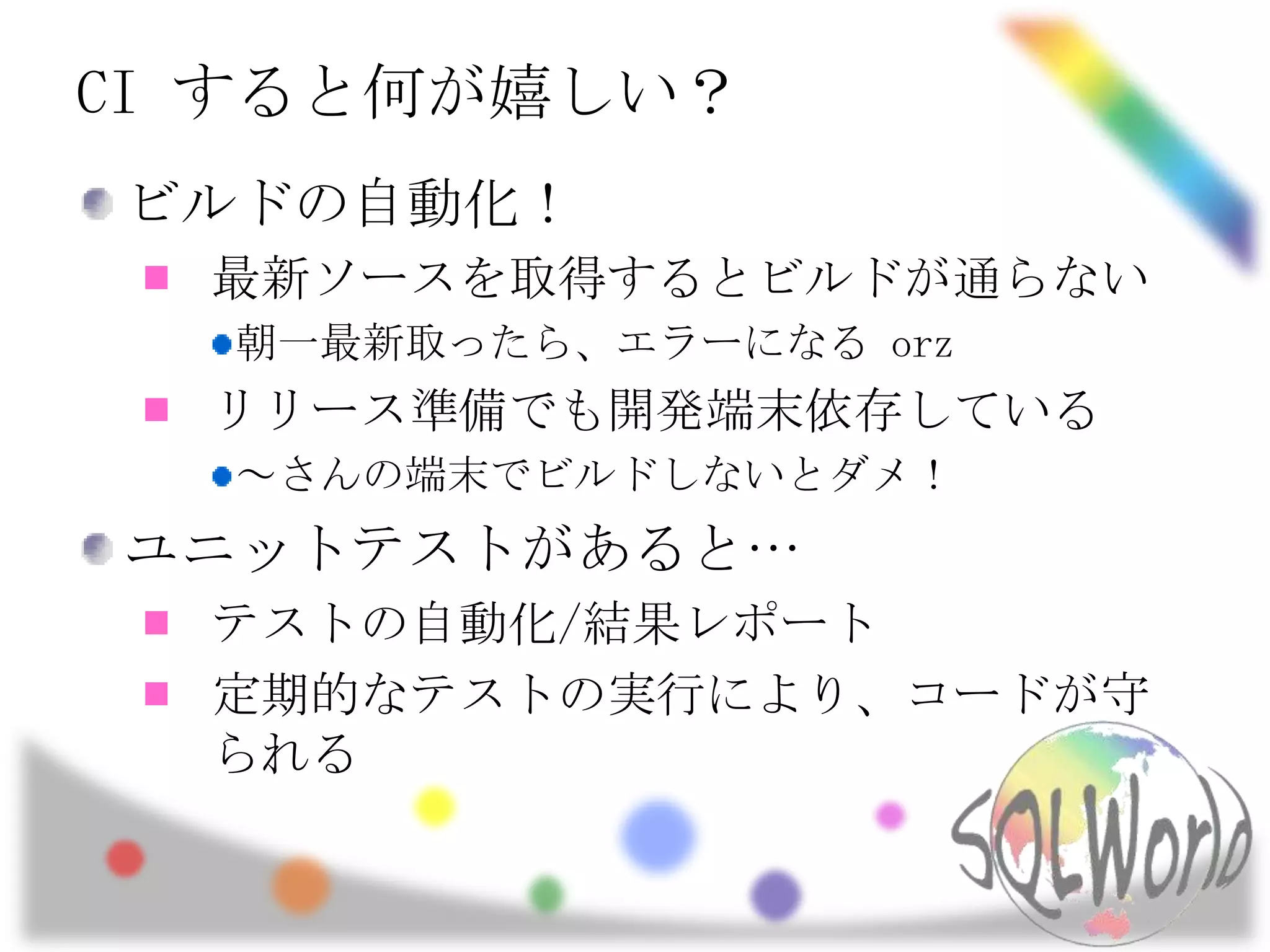 CI すると何が嬉しい？ビルドの自動化！最新ソースを取得するとビルドが通らない朝一最新取ったら、エラーになる orzリリース準備でも開発端末依存している～さんの端末でビルドしないとダメ！ユニットテストがあると…テストの自動化/結果レポート定期的なテストの実行により、コードが守られる