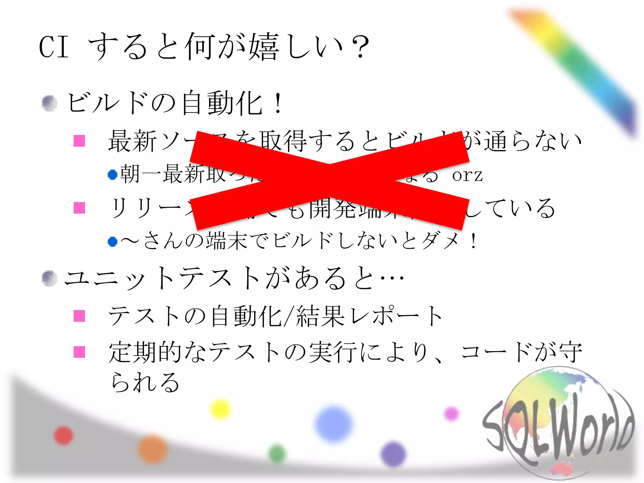 CI すると何が嬉しい？ビルドの自動化！最新ソースを取得するとビルドが通らない朝一最新取ったら、エラーになる orzリリース準備でも開発端末依存している～さんの端末でビルドしないとダメ！ユニットテストがあると…テストの自動化/結果レポート定期的なテストの実行により、コードが守られる