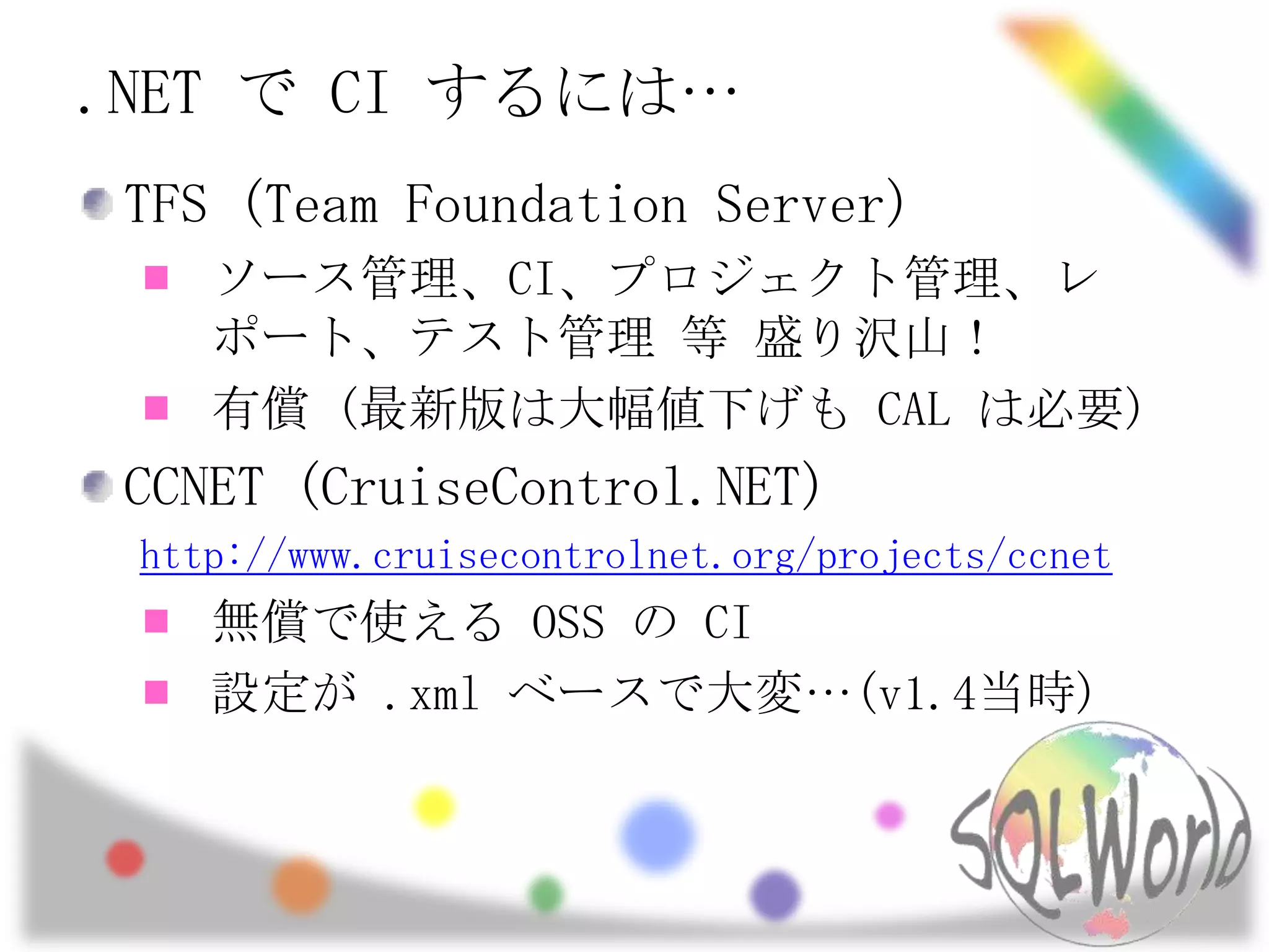 .NET で CI するには…TFS (Team Foundation Server)ソース管理、CI、プロジェクト管理、レポート、テスト管理 等 盛り沢山！有償 (最新版は大幅値下げも CAL は必要)CCNET (CruiseControl.NET)http://www.cruisecontrolnet.org/projects/ccnet無償で使える OSS の CI設定が .xml ベースで大変…(v1.4当時)
