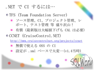 .NET で CI するには…<br />TFS (Team Foundation Server)<br />ソース管理、CI、プロジェクト管理、レポート、テスト管理 等 盛り沢山！<br />有償 (最新版は大幅値下げも CAL は必要)<b...