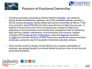 Pioneers of Fractional Ownership
•

Fractional ownership, pioneered by Richard Santulli of NetJets, now owned by
Warren Buffett and Berkshire Hathaway, has 6,300 employees globally, primarily in
the US, Europe and China. NetJets allows part-owners to purchase as little as 1/16th
of an aircraft for about $750,000 and offers about 50 hours of flight time per year. In
addition to the purchase price there are ongoing fees charged for flight hours
depending on fuel consumption and monthly fixed management fees for scheduling,
flight planning, staffing, maintenance, communications and insurance. NetJets
competes with Private Jet Club, Flightmakers, newcomer BlackJet. According
to CNBC the economic downturn of 2007 forced many wealthy jet owners to sell their
private jets, paving the way for the growth in fractional ownership ventures.

•

Other benefits touted by NetJets include efficient use of capital, predictability of
expenses, guaranteed liquidity if you should decide to sell your share at any time and
guaranteed availability.

 