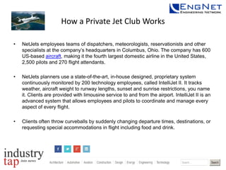 How a Private Jet Club Works
•

NetJets employees teams of dispatchers, meteorologists, reservationists and other
specialists at the company’s headquarters in Columbus, Ohio. The company has 600
US-based aircraft, making it the fourth largest domestic airline in the United States,
2,500 pilots and 270 flight attendants.

•

NetJets planners use a state-of-the-art, in-house designed, proprietary system
continuously monitored by 200 technology employees, called IntelliJet II. It tracks
weather, aircraft weight to runway lengths, sunset and sunrise restrictions, you name
it. Clients are provided with limousine service to and from the airport. IntelliJet II is an
advanced system that allows employees and pilots to coordinate and manage every
aspect of every flight.

•

Clients often throw curveballs by suddenly changing departure times, destinations, or
requesting special accommodations in flight including food and drink.

 