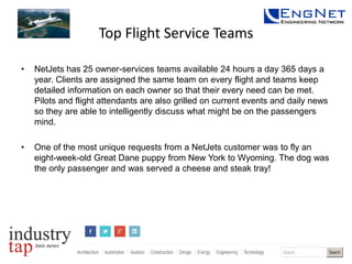 Top Flight Service Teams
•

NetJets has 25 owner-services teams available 24 hours a day 365 days a
year. Clients are assigned the same team on every flight and teams keep
detailed information on each owner so that their every need can be met.
Pilots and flight attendants are also grilled on current events and daily news
so they are able to intelligently discuss what might be on the passengers
mind.

•

One of the most unique requests from a NetJets customer was to fly an
eight-week-old Great Dane puppy from New York to Wyoming. The dog was
the only passenger and was served a cheese and steak tray!

 
