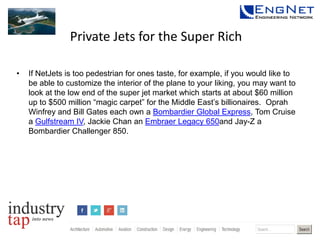 Private Jets for the Super Rich
•

If NetJets is too pedestrian for ones taste, for example, if you would like to
be able to customize the interior of the plane to your liking, you may want to
look at the low end of the super jet market which starts at about $60 million
up to $500 million “magic carpet” for the Middle East’s billionaires. Oprah
Winfrey and Bill Gates each own a Bombardier Global Express, Tom Cruise
a Gulfstream IV, Jackie Chan an Embraer Legacy 650and Jay-Z a
Bombardier Challenger 850.

 