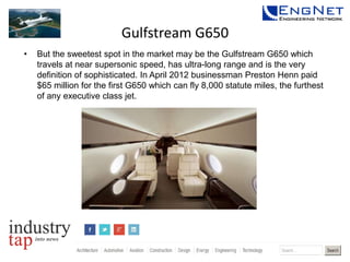 Gulfstream G650
•

But the sweetest spot in the market may be the Gulfstream G650 which
travels at near supersonic speed, has ultra-long range and is the very
definition of sophisticated. In April 2012 businessman Preston Henn paid
$65 million for the first G650 which can fly 8,000 statute miles, the furthest
of any executive class jet.

 