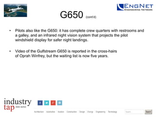 G650

(cont’d)

•

Pilots also like the G650: it has complete crew quarters with restrooms and
a galley, and an infrared night vision system that projects the pilot
windshield display for safer night landings.

•

Video of the Gulfstream G650 is reported in the cross-hairs
of Oprah Winfrey, but the waiting list is now five years.

 