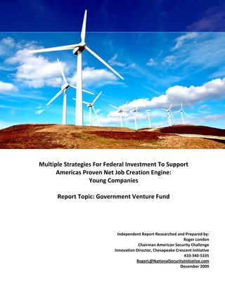 Multiple Strategies for Federal Investment to Support Americas Proven
                 Net Job Creations Engine: Young Companies
                   Report Topic: Government Venture Fund


 

 

 

 

 

 

 

 

 

 

 



    Multiple Strategies For Federal Investment To Support 
          Americas Proven Net Job Creation Engine:  
                      Young Companies 
                                         


           Report Topic: Government Venture Fund 




                                           Independent Report Researched and Prepared by:
                                                                             Roger London
                                                     Chairman American Security Challenge
                                         Innovation Director, Chesapeake Crescent Initiative
                                                                             410‐340‐5335
                                                    RogerL@NationalSecurityInitiative.com
                                                                           December 2009
 
