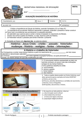 Cláudia Rodrigues Proibido reprodução e postagem
9
1ª aula - SECRETARIA REGIONAL DE EDUCAÇÃO
_________________________
E.E.” ______________________________________________”
AVALIAÇÃO DIAGNÓSTICA DE HISTÓRIA
1-Sobre a Importância do Estudo da História, assinale Verdadeiro (V) ou Falso (F).
( ) A importância de se estudar História é desvendar o passado, entender o presente e tentar construir
um futuro sem os problemas que aconteceram no passado estudado.
( )O calendário que usamos para o contar o tempo é baseado no nascimento de Moisés.
( )Todos nós somos sujeitos da História, ou seja, fazemos parte da História.
( )O historiador estuda o passado para tentar entender o presente.
2- Complete as frases com algumas das as palavras abaixo:
- histórico - Jesus Cristo – cristão – passado - historiador-
mudanças - História – vestígios – fontes – informações -
A História e o trabalho do historiador.
a) Começamos a contar nosso tempo histórico a partir do nascimento de ________________, por isto nosso
calendário é denominado calendário ___________________________.
b) O tempo ___________________tem como agentes os grupos humanos, os quais provocam as ______________
sociais, ao mesmo tempo em que são modificados por elas.
3. O monumento histórico apresentado ao lado nos
permite conhecer um pouco mais das civilizações
antigas do seu tempo histórico..
Como podemos classifica-lo então
a. urna funerária
b. pintura rupestre
c. fonte histórica
d. fato histórico
.
4. Todas as opções abaixo podem ser fontes históricas, qual
delas apresenta apenas exemplos de fontes ESCRITAS?
a) Diários, jornais e leis.
b) Pinturas, utensílios domésticos e certidões de nascimento.
c) Revistas, livros e fotografias.
d) Brinquedos, documentos e móveis.
5. No esquema ao lado podemos observar
a. a discriminação racial no Brasil
b. a diversidade ética do Brasil
c. a mistura de negros e brancos
d. a população indígena do Brasil
ALUNO (A)
DATA:
NÚMERO:
PROFESSOR (A): Série: 7
NOTA:
TURMA:
 