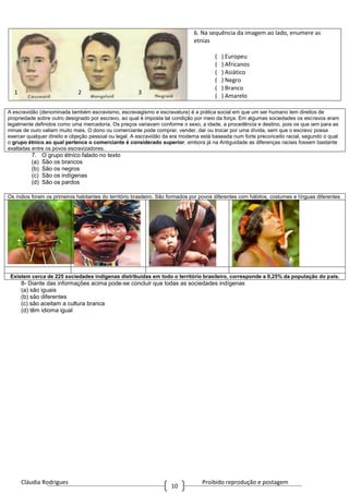 Cláudia Rodrigues Proibido reprodução e postagem
10
6. Na sequência da imagem ao lado, enumere as
etnias
( ) Europeu
( ) Africanos
( ) Asiático
( ) Negro
( ) Branco
( ) Amarelo
A escravidão (denominada também escravismo, escravagismo e escravatura) é a prática social em que um ser humano tem direitos de
propriedade sobre outro designado por escravo, ao qual é imposta tal condição por meio da força. Em algumas sociedades os escravos eram
legalmente definidos como uma mercadoria. Os preços variavam conforme o sexo, a idade, a procedência e destino, pois os que iam para as
minas de ouro valiam muito mais. O dono ou comerciante pode comprar, vender, dar ou trocar por uma dívida, sem que o escravo possa
exercer qualquer direito e objeção pessoal ou legal. A escravidão da era moderna está baseada num forte preconceito racial, segundo o qual
o grupo étnico ao qual pertence o comerciante é considerado superior, embora já na Antiguidade as diferenças raciais fossem bastante
exaltadas entre os povos escravizadores.
7. O grupo étnico falado no texto
(a) São os brancos
(b) São os negros
(c) São os indígenas
(d) São os pardos
Os índios foram os primeiros habitantes do território brasileiro. São formados por povos diferentes com hábitos, costumes e línguas diferentes
Existem cerca de 225 sociedades indígenas distribuídas em todo o território brasileiro, corresponde a 0,25% da população do país.
8- Diante das informações acima pode-se concluir que todas as sociedades indígenas
(a) são iguais
(b) são diferentes
(c) são aceitam a cultura branca
(d) têm idioma igual
1 2 3
 