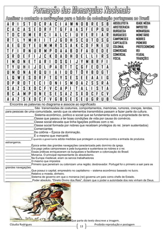 Cláudia Rodrigues Proibido reprodução e postagem
13
A R I S T O C R A C I A W N O B R E S B
C A C A S E D R F T G F A A S F E P Q U
T O C O M E R C I A L C I U V E R I A R
R T L Y M H I I T J G D H S C U T O S G
A E G O Y E U M M R S S A K C D F N E U
T F I R N U R M P O A A B D F A D E D E
S R D E F I J C K O A D H O E L L I R S
I M O N E T A R I O S G I J Y M B R F I
T Y U H I J O L P A O T T Ç G F E O T A
U M O N A R Q U I A I U O T Õ V B D G T
L Q W E S D R F T G Y S E S E E A A I G
O P R O T E C I O N I S M O A Z S S R A
S A Z S X D C F V C A P I T A L I S T A
B C A M P O N E S E S A Z S X D C F C V
A A Z S X D C F V G B S E S E U G R U B
ABSOLUTISTA
ARISTOCRACIA
BURGUESIA
BURGUESES
CAMPONESES
CAPITALISTA
COLONIAL
COMERCIAIS
COMERCIAL
FISCAL
IDADE MÉDIA
IMPOSTOS
MONARQUIA
MONETÁRIO
NOBRES
PIONEIRO
PROTECIONISMO
REI
FEUDAL
TRADIÇÕES
Encontre as palavras no diagrama e associe ao significado
_________________ São transmissões de costumes, comportamentos, memórias, rumores, crenças, lendas,
para pessoas de uma comunidade, sendo que os elementos transmitidos passam a fazer parte da cultura.
_________________ Sistema econômico, político e social que se fundamenta sobre a propriedade da terra.
_________________Classe que passou a ter boas condições de vida por causa do comércio.
_________________Classe social elevada que tinha ligações políticas com o rei.
_________________Classe social formada por nobres que recebiam privilégios do rei. (eram sustentados)
_________________Comerciantes
_________________Da colônia – Época da dominação.
_________________É o mesmo que mercantil.
_________________É quando o governante adota medidas que protegem a economia contra a entrada de produtos
estrangeiros.
_________________Época antes das grandes navegações caracterizada pelo domínio da igreja.
_________________Era pago pelos camponeses e pela burguesia e sustentava os nobres e o rei.
_________________Essas práticas enriqueceram os burgueses e facilitaram a colonização do Brasil.
_________________Monarca. O principal representante do absolutismo.
_________________Na Europa medieval, eram os servos trabalhadores
_________________O mesmo que impostos
_________________Primeiro que penetram ou colonizam uma região; desbravador. Portugal foi o primeiro a sair para as
grandes navegações.
_________________Que possui o capital, empresário no capitalismo – sistema econômico baseado no lucro.
_________________Relativo a moeda, dinheiro.
_________________Sistema de governo em que o monarca (rei) governa um país como chefe de Estado.
________________Poder absoluto, "Direito Divino dos Reis", diziam que o poder e autoridade dos reis vinham de Deus.
Que parte do texto descreve a imagem.
 